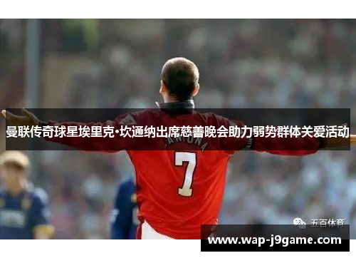曼联传奇球星埃里克·坎通纳出席慈善晚会助力弱势群体关爱活动
