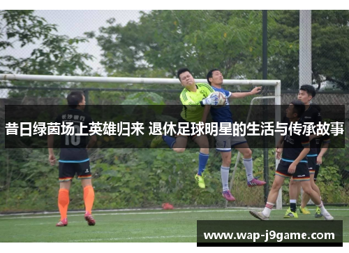 昔日绿茵场上英雄归来 退休足球明星的生活与传承故事