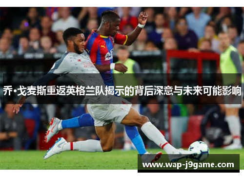 乔·戈麦斯重返英格兰队揭示的背后深意与未来可能影响