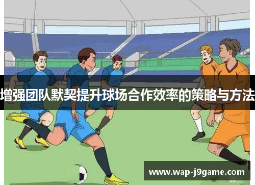 增强团队默契提升球场合作效率的策略与方法